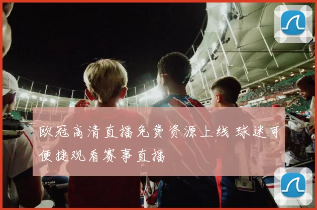 欧冠高清直播免费资源上线 球迷可便捷观看赛事直播