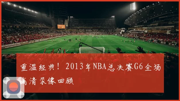 重温经典！2013年NBA总决赛G6全场高清录像回顾