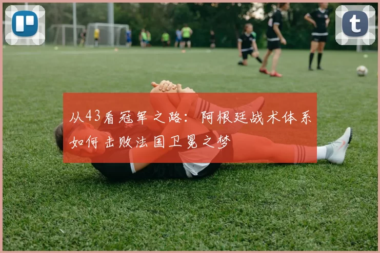 从43看冠军之路：阿根廷战术体系如何击败法国卫冕之梦