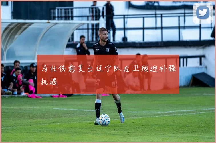 马壮伤愈复出辽宁队后卫线迎补强机遇