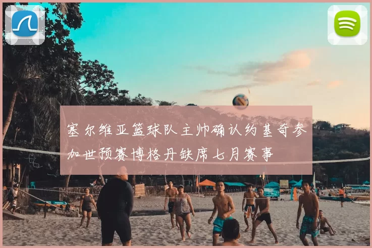 塞尔维亚篮球队主帅确认约基奇参加世预赛博格丹缺席七月赛事