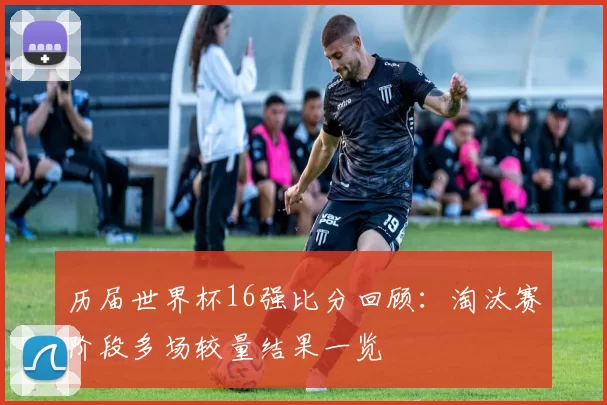 历届世界杯16强比分回顾:淘汰赛阶段多场较量结果一览