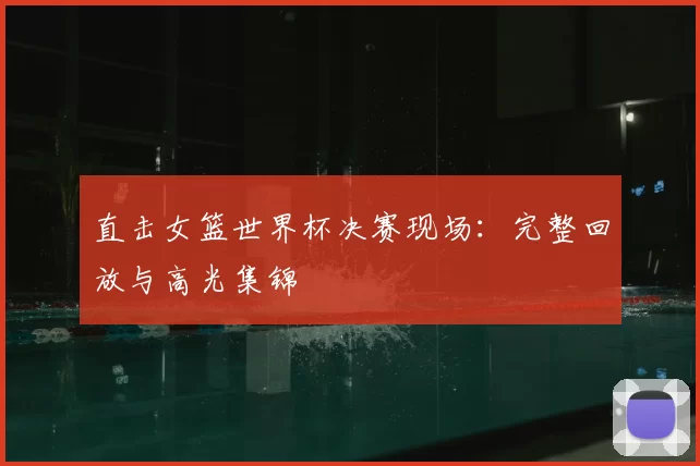 直击女篮世界杯决赛现场：完整回放与高光集锦