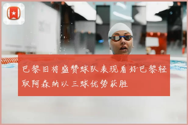 巴黎旧将盛赞球队表现看好巴黎轻取阿森纳以三球优势获胜