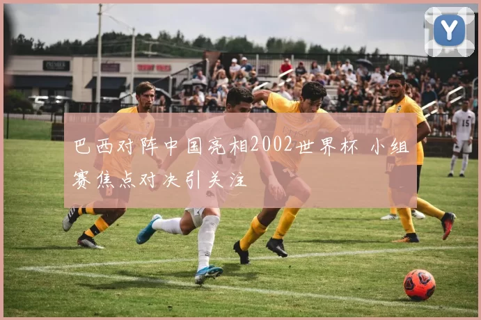 巴西对阵中国亮相2002世界杯 小组赛焦点对决引关注