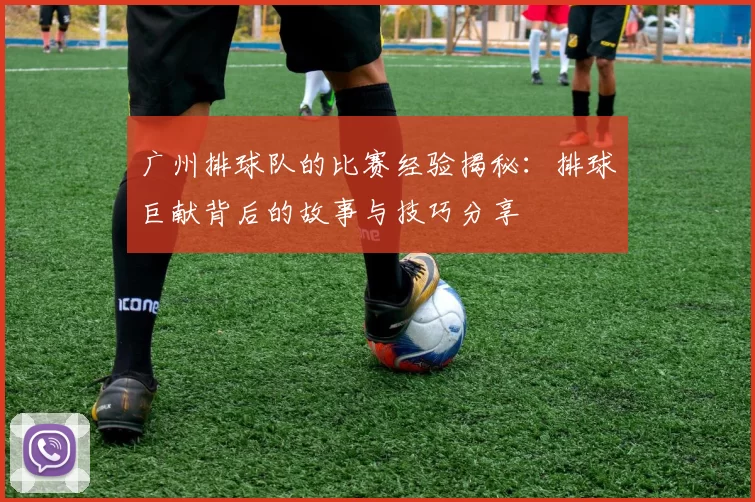 广州排球队的比赛经验揭秘：排球巨献背后的故事与技巧分享