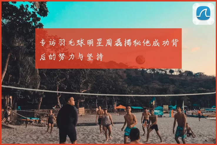 专访羽毛球明星周磊揭秘他成功背后的努力与坚持