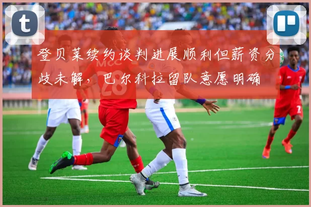 登贝莱续约谈判进展顺利但薪资分歧未解，巴尔科拉留队意愿明确