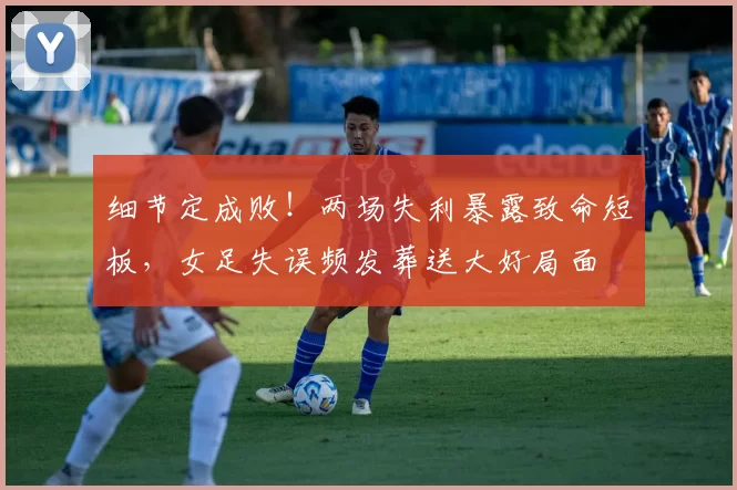 细节定成败！两场失利暴露致命短板，女足失误频发葬送大好局面