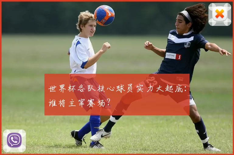世界杯各队核心球员实力大起底:谁将主宰赛场?