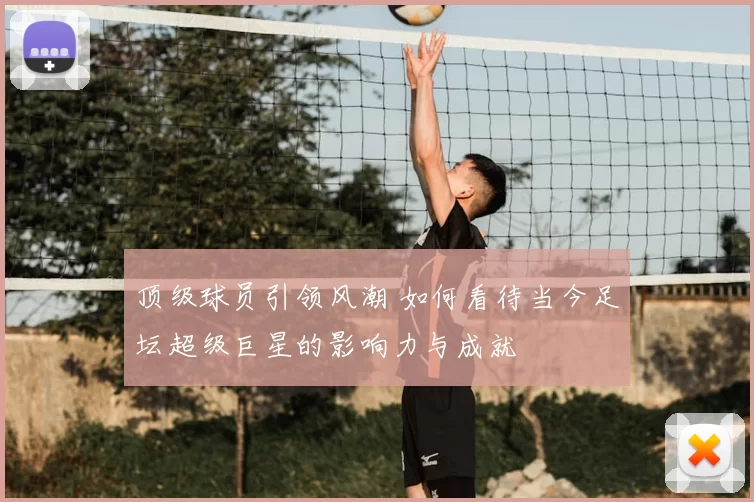 顶级球员引领风潮 如何看待当今足坛超级巨星的影响力与成就
