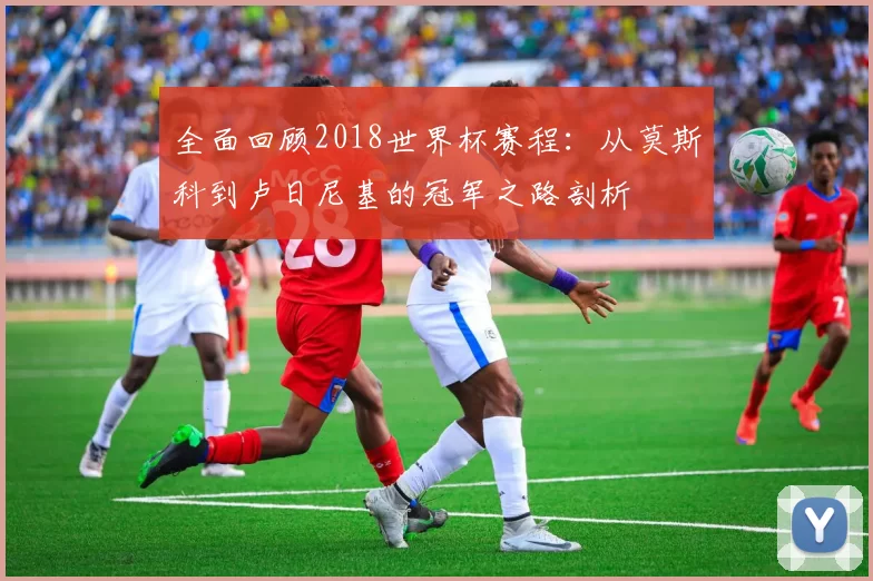 全面回顾2018世界杯赛程：从莫斯科到卢日尼基的冠军之路剖析