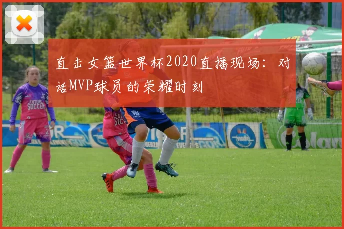 直击女篮世界杯2020直播现场:对话MVP球员的荣耀时刻
