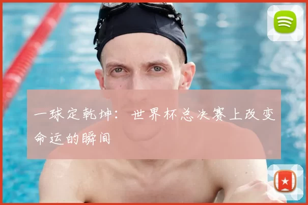 一球定乾坤：世界杯总决赛上改变命运的瞬间