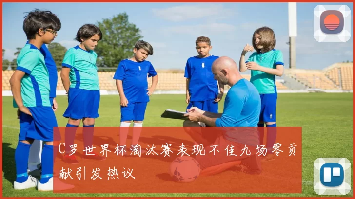 C罗世界杯淘汰赛表现不佳九场零贡献引发热议