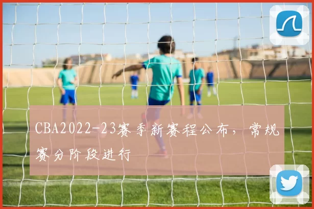 CBA2022-23赛季新赛程公布，常规赛分阶段进行