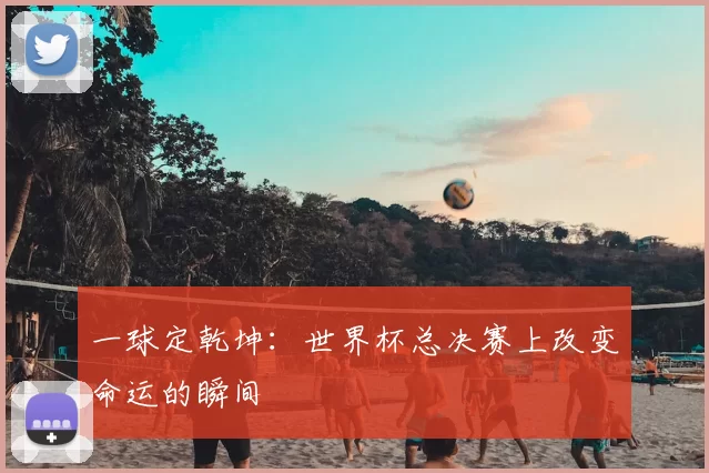 一球定乾坤：世界杯总决赛上改变命运的瞬间