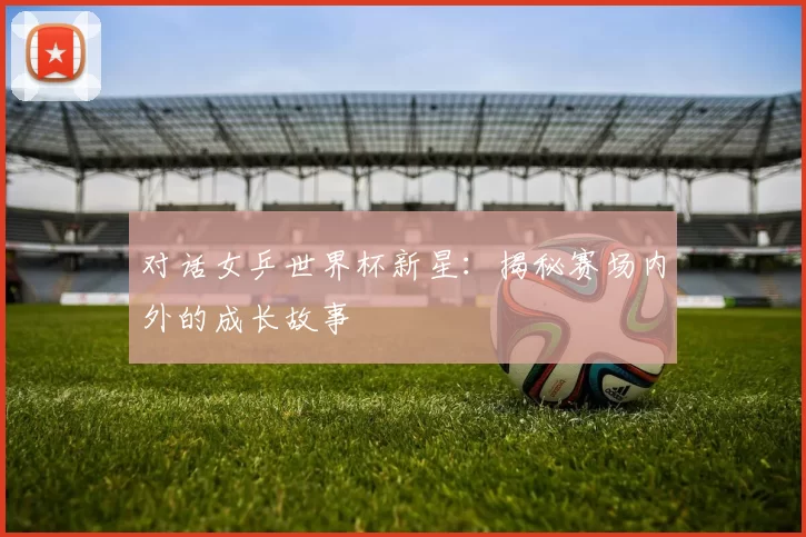 对话女乒世界杯新星：揭秘赛场内外的成长故事