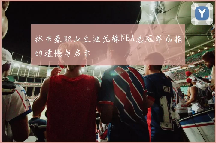 林书豪职业生涯无缘NBA总冠军戒指的遗憾与启示