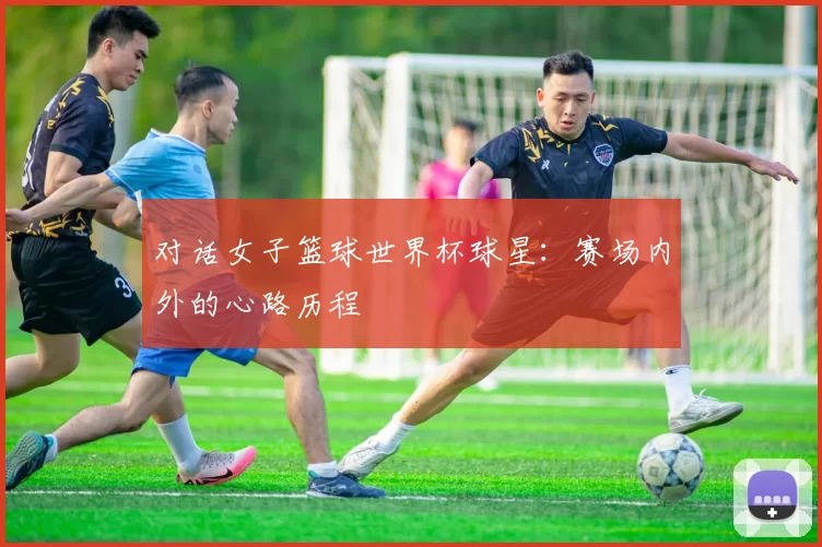 对话女子篮球世界杯球星：赛场内外的心路历程