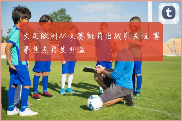 女足欧洲杯决赛凯莉出战引关注 赛事焦点再度升温
