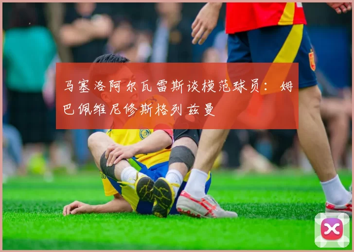马塞洛阿尔瓦雷斯谈模范球员：姆巴佩维尼修斯格列兹曼