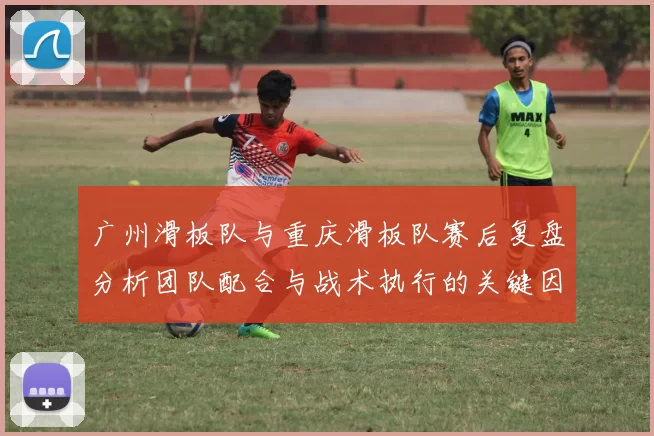 广州滑板队与重庆滑板队赛后复盘分析团队配合与战术执行的关键因素