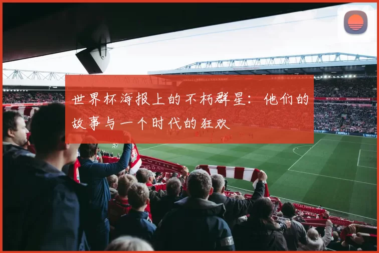 世界杯海报上的不朽群星：他们的故事与一个时代的狂欢