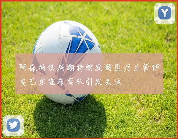 阿森纳伤病潮持续发酵医疗主管伊克巴尔宣布离队引发关注