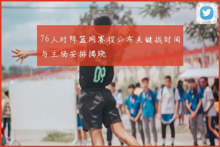 76人对阵篮网赛程公布关键战时间与主场安排揭晓