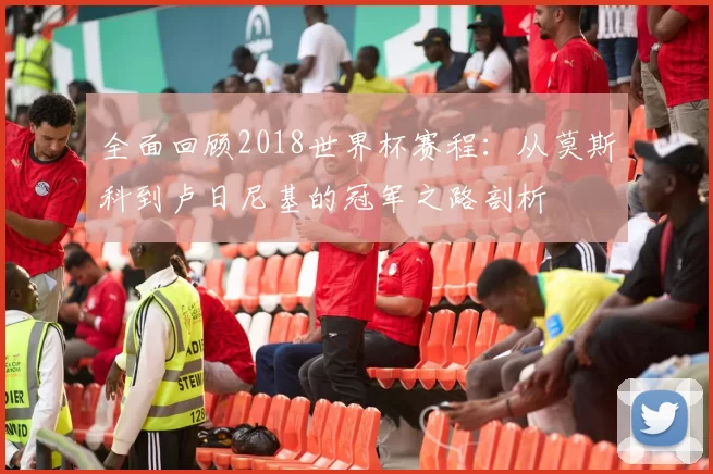 全面回顾2018世界杯赛程:从莫斯科到卢日尼基的冠军之路剖析