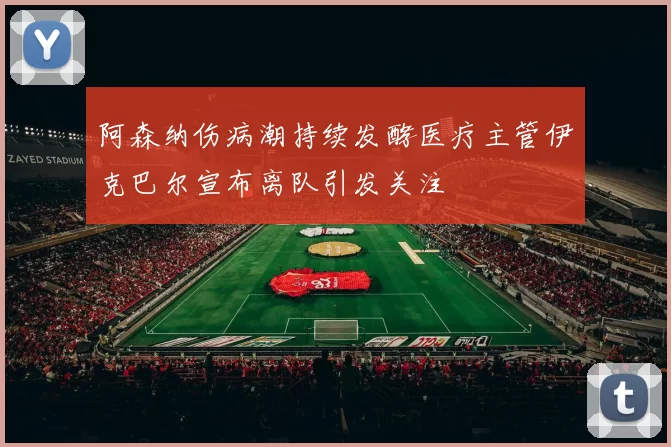 阿森纳伤病潮持续发酵医疗主管伊克巴尔宣布离队引发关注