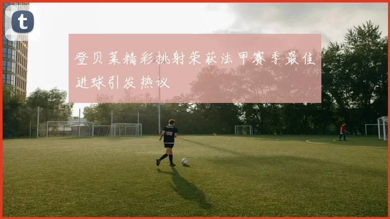 登贝莱精彩挑射荣获法甲赛季最佳进球引发热议