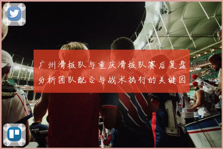 广州滑板队与重庆滑板队赛后复盘分析团队配合与战术执行的关键因素