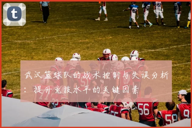 武汉篮球队的战术控制与失误分析：提升竞技水平的关键因素