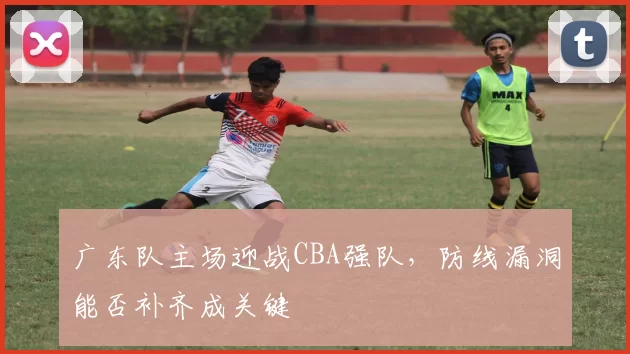 广东队主场迎战CBA强队，防线漏洞能否补齐成关键