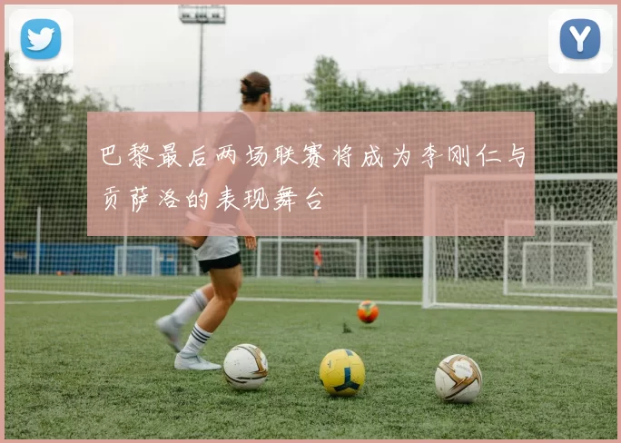 巴黎最后两场联赛将成为李刚仁与贡萨洛的表现舞台