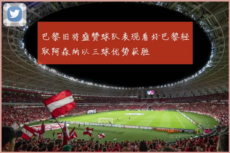 巴黎旧将盛赞球队表现看好巴黎轻取阿森纳以三球优势获胜