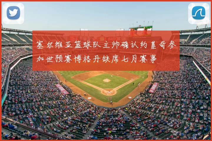 塞尔维亚篮球队主帅确认约基奇参加世预赛博格丹缺席七月赛事