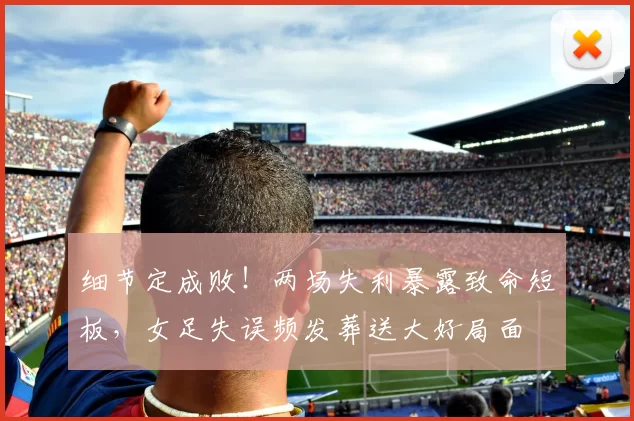细节定成败！两场失利暴露致命短板，女足失误频发葬送大好局面
