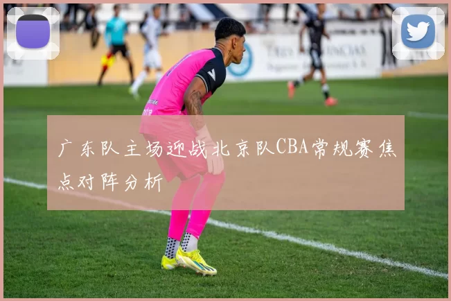 广东队主场迎战北京队CBA常规赛焦点对阵分析