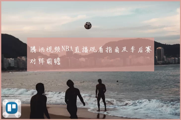 腾讯视频NBA直播观看指南及季后赛对阵前瞻