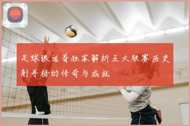 足球狠话哥独家解析五大联赛历史射手榜的传奇与成就