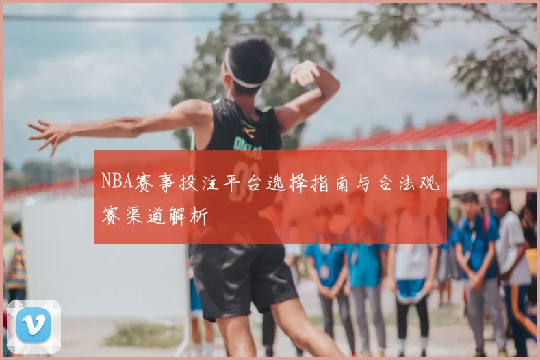 NBA赛事投注平台选择指南与合法观赛渠道解析