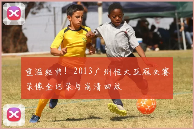 重温经典！2013广州恒大亚冠决赛录像全记录与高清回放