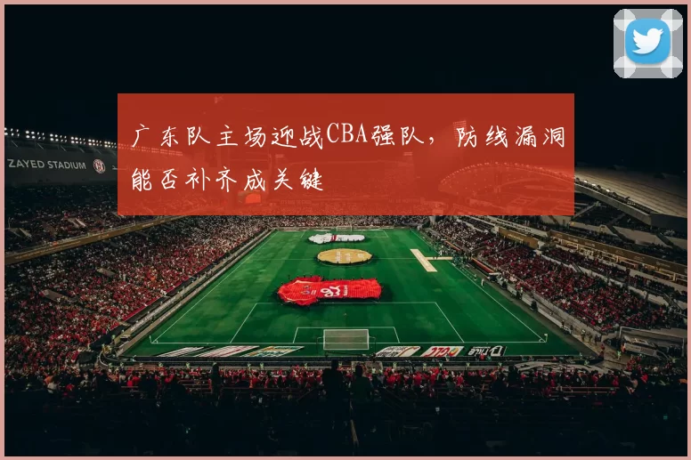 广东队主场迎战CBA强队，防线漏洞能否补齐成关键