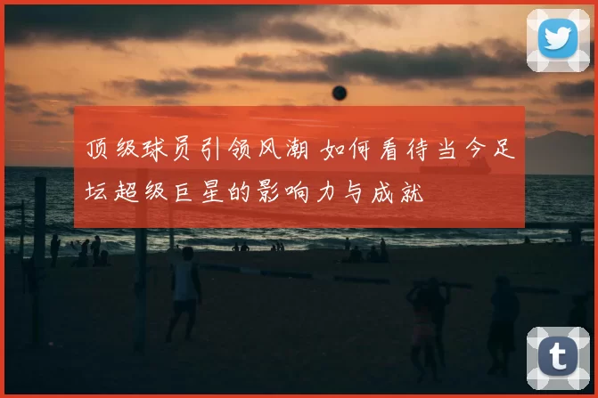 顶级球员引领风潮 如何看待当今足坛超级巨星的影响力与成就
