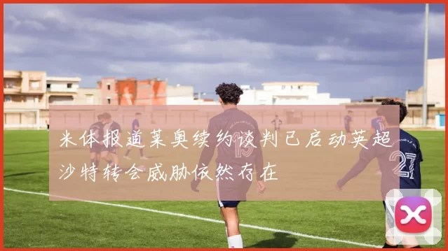 米体报道莱奥续约谈判已启动英超沙特转会威胁依然存在